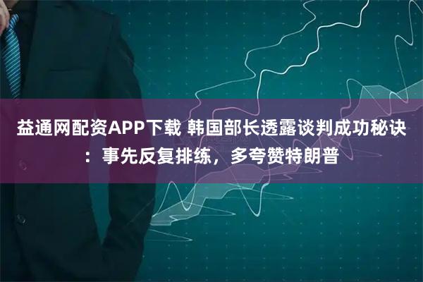 益通网配资APP下载 韩国部长透露谈判成功秘诀：事先反复排练，多夸赞特朗普