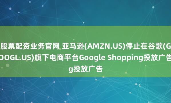 股票配资业务官网 亚马逊(AMZN.US)停止在谷歌(GOOGL.US)旗下电商平台Google Shopping投放广告