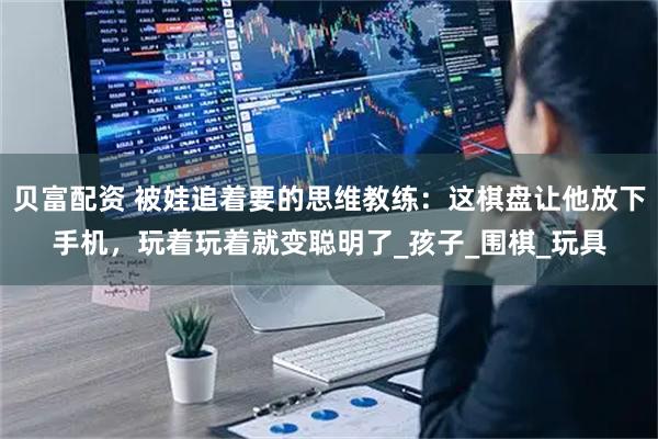 贝富配资 被娃追着要的思维教练：这棋盘让他放下手机，玩着玩着就变聪明了_孩子_围棋_玩具