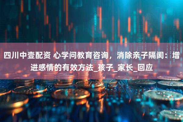 四川中壹配资 心学问教育咨询，消除亲子隔阂：增进感情的有效方法_孩子_家长_回应