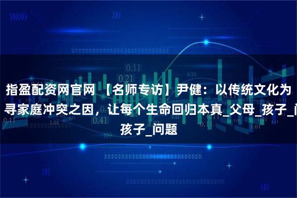 指盈配资网官网 【名师专访】尹健：以传统文化为根，寻家庭冲突之因，让每个生命回归本真_父母_孩子_问题
