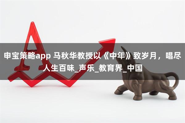 申宝策略app 马秋华教授以《中年》致岁月，唱尽人生百味_声乐_教育界_中国