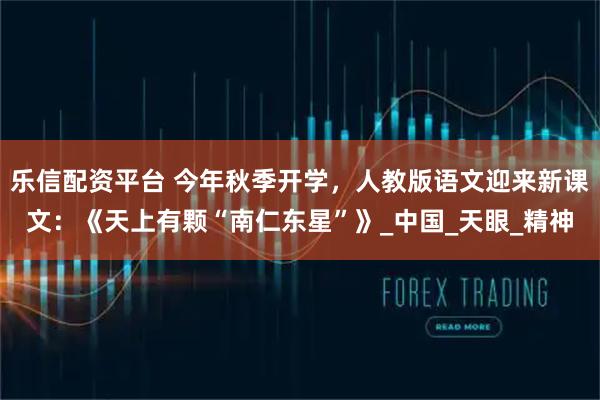 乐信配资平台 今年秋季开学，人教版语文迎来新课文：《天上有颗“南仁东星”》_中国_天眼_精神