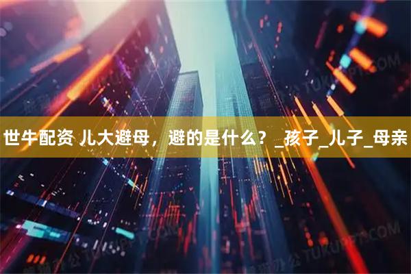 世牛配资 儿大避母，避的是什么？_孩子_儿子_母亲