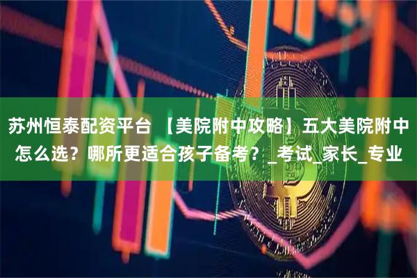 苏州恒泰配资平台 【美院附中攻略】五大美院附中怎么选？哪所更适合孩子备考？_考试_家长_专业