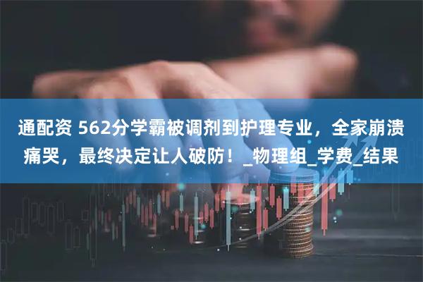 通配资 562分学霸被调剂到护理专业，全家崩溃痛哭，最终决定让人破防！_物理组_学费_结果
