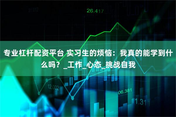 专业杠杆配资平台 实习生的烦恼：我真的能学到什么吗？_工作_心态_挑战自我