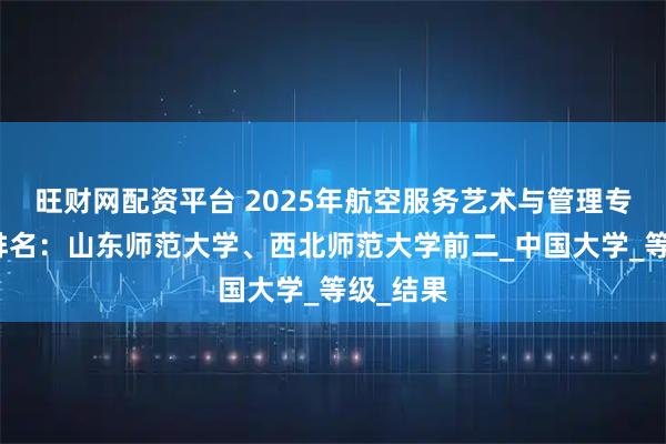 旺财网配资平台 2025年航空服务艺术与管理专业大学排名：山东师范大学、西北师范大学前二_中国大学_等级_结果