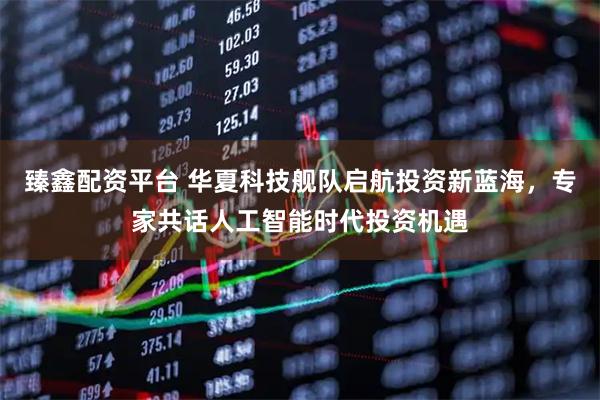 臻鑫配资平台 华夏科技舰队启航投资新蓝海，专家共话人工智能时代投资机遇