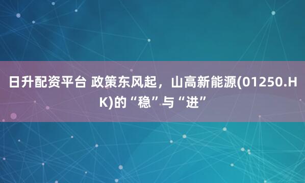 日升配资平台 政策东风起，山高新能源(01250.HK)的“稳”与“进”