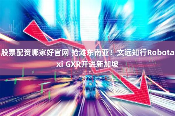 股票配资哪家好官网 抢滩东南亚！文远知行Robotaxi GXR开进新加坡