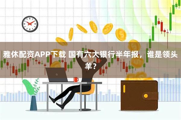 雅休配资APP下载 国有六大银行半年报，谁是领头羊？